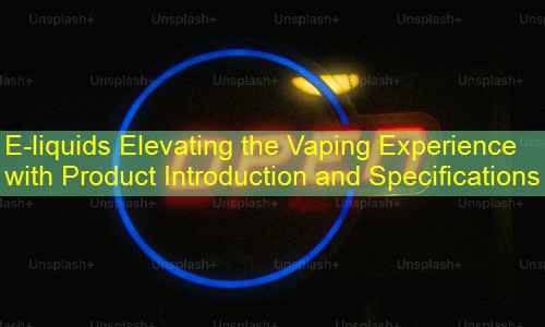 E-liquids Elevating the Vaping Experience with Product Introduction and Specifications